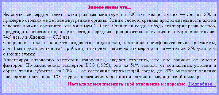 Подпись: Знаете ли вы что…Человеческое сердце имеет потенциал как минимум на 300 лет жизни, легкие — лет на 200 и примерно столько же лет все внутренние органы. Одним словом, средняя продолжительность жизни человека должна составлять как минимум 150 лет. Станет ли когда-нибудь эта теория реальностью, предугадать невозможно, но уже сегодня средняя продолжительность жизни в Европе составляет 74,9 лет, а в Японии — 87,5 лет.Специалисты подсчитали, что каждая тысяча долларов, вложенная в профилактические программы, дает 1 млн. долларов чистой прибыли, в то время как лечебные мероприятия — только 250 долларов с той же суммы.Анализируя антологию категории «здоровье», следует отметить, что оно зависит от многих факторов. По заключению экспертов ВОЗ (1985), оно на 50% зависит от социальных условий и образа жизни субъекта, на 20% — от состояния окружающей среды, до 20% оказывает влияние наследственность и на 10% — уровень развития медицины и состояние медицинской помощи.Настало время изменить своё отношение к здоровью. Подробнее...