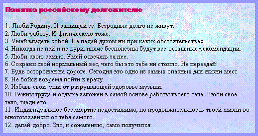 Подпись: Памятка российскому долгожителю1. Люби Родину. И защищай ее. Безродные долго не живут.2. Люби работу. И физическую тоже.З. Умей владеть собой. Не падай духом ни при каких обстоятельствах.4. Никогда не пей и не кури, иначе бесполезны будут все остальные рекомендации.5. Люби свою семью. Умей отвечать за нее.б. Сохрани свой нормальный вес, чего бы это тебе ни стоило. Не переедай!7. Будь осторожен на дороге. Сегодня это одно из самых опасных для жизни мест.8. Не бойся вовремя пойти к врачу.9. Избавь свои  уши от разрушающей здоровье музыки.10. Режим труда и отдыха заложен в самой основе работы твоего тела. Люби свое тело, щади его.11. Индивидуальное бессмертие недостижимо, но продолжительность твоей жизни во многом зависит от тебя самого.12. делай добро. Зло, к сожалению, само получится.